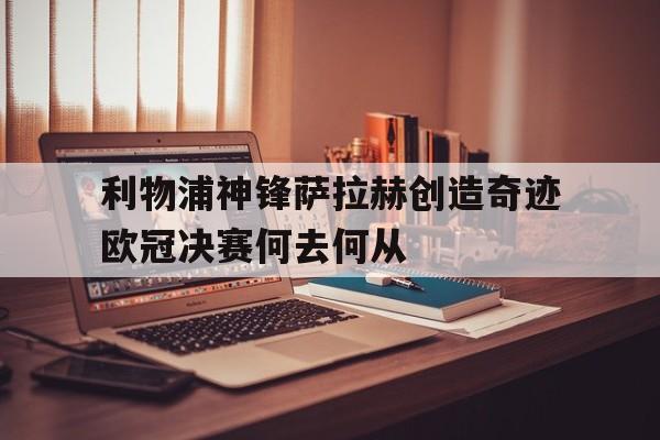 利物浦神锋萨拉赫创造奇迹欧冠决赛何去何从
