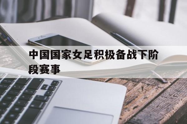 关于中国国家女足积极备战下阶段赛事的信息