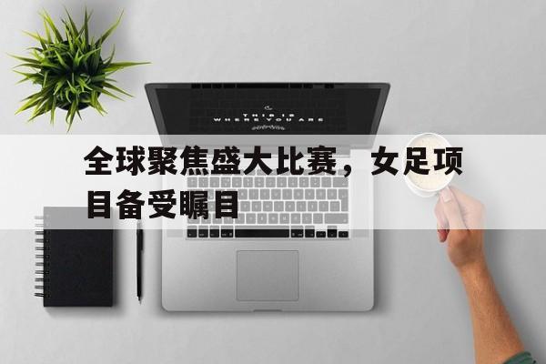 全球聚焦盛大比赛，女足项目备受瞩目的简单介绍