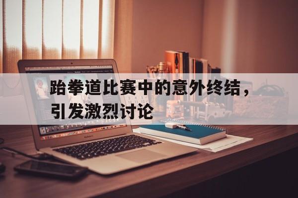 跆拳道比赛中的意外终结，引发激烈讨论的简单介绍