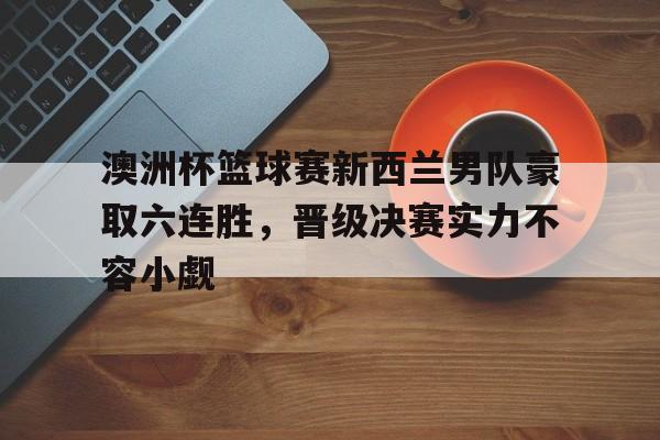 包含澳洲杯篮球赛新西兰男队豪取六连胜，晋级决赛实力不容小觑的词条