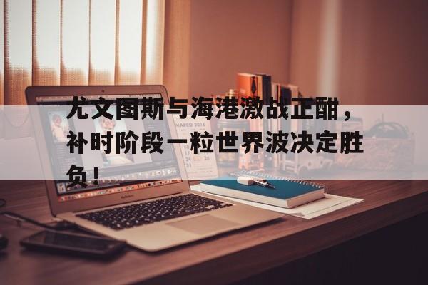 尤文图斯与海港激战正酣，补时阶段一粒世界波决定胜负！