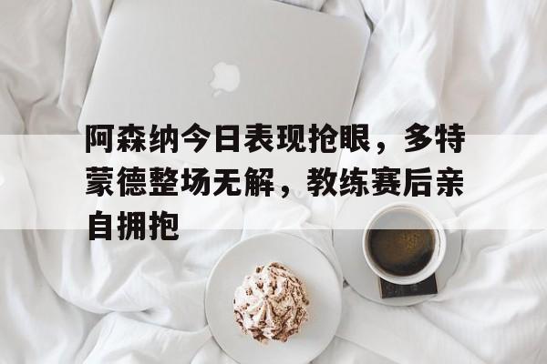 阿森纳今日表现抢眼，多特蒙德整场无解，教练赛后亲自拥抱